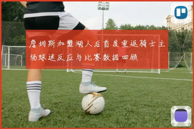 詹姆斯加盟湖人后首度重返骑士主场球迷反应与比赛数据回顾