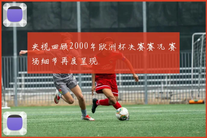 央视回顾2000年欧洲杯决赛赛况 赛场细节再度呈现