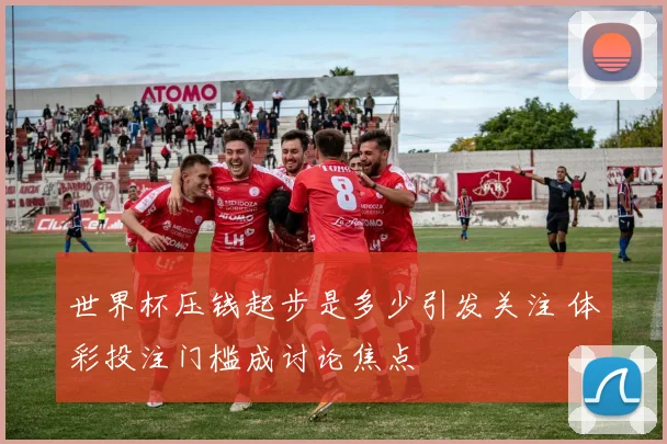 世界杯压钱起步是多少引发关注 体彩投注门槛成讨论焦点