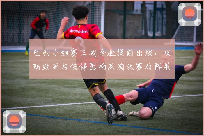 巴西小组赛三战全胜提前出线，攻防效率与伤停影响及淘汰赛对阵展望