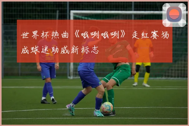 世界杯热曲《哦咧哦咧》走红赛场成球迷助威新标志