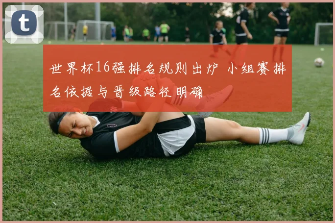 世界杯16强排名规则出炉 小组赛排名依据与晋级路径明确