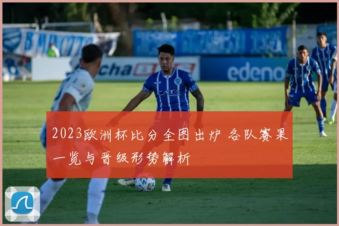 2023欧洲杯比分全图出炉 各队赛果一览与晋级形势解析