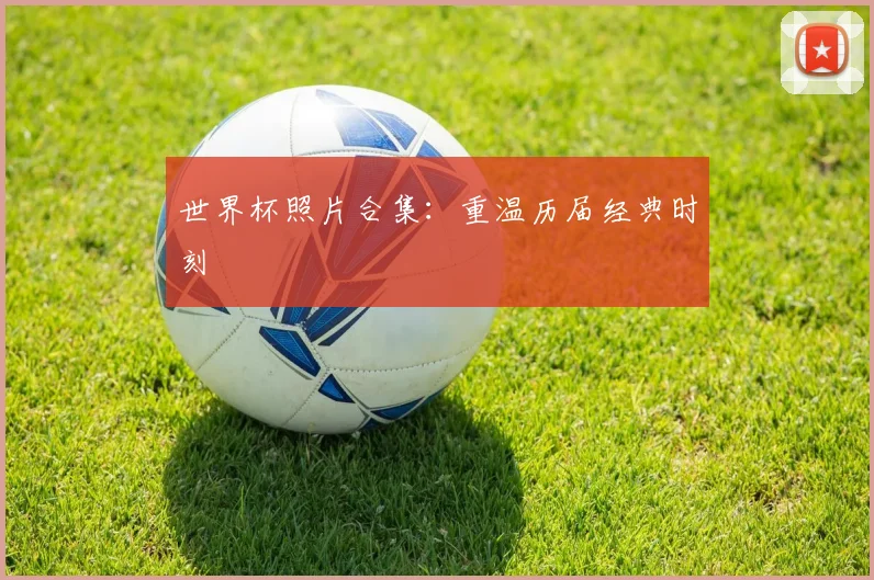 世界杯照片合集:重温历届经典时刻