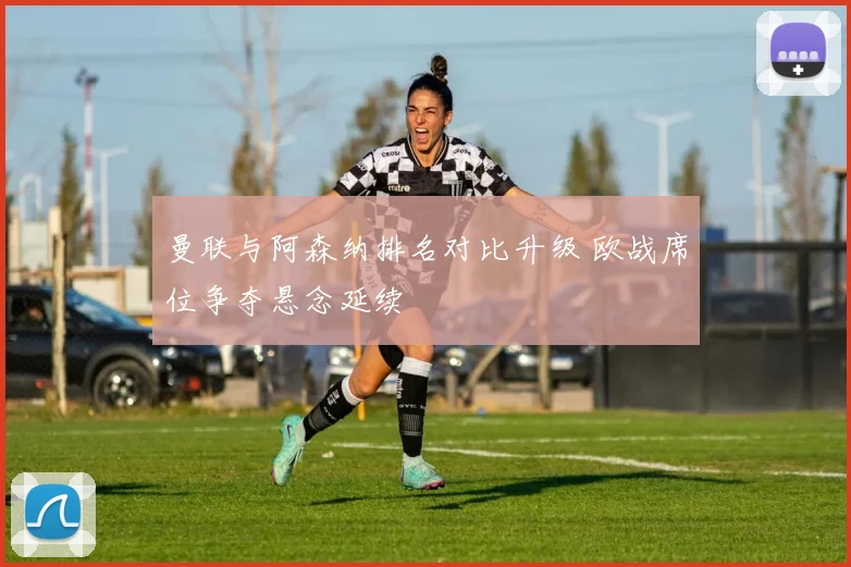 曼联与阿森纳排名对比升级 欧战席位争夺悬念延续