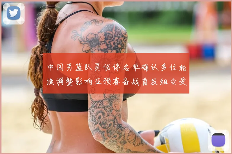 中国男篮队员伤停名单确认多位轮换调整影响亚预赛备战首发组合受考验