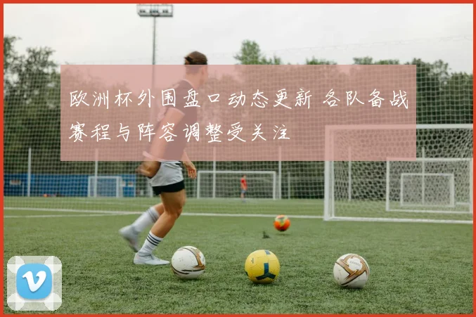 欧洲杯外围盘口动态更新 各队备战赛程与阵容调整受关注