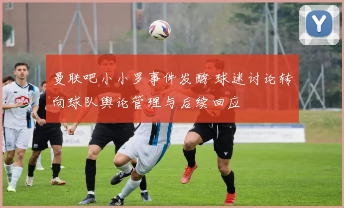 曼联吧小小罗事件发酵 球迷讨论转向球队舆论管理与后续回应
