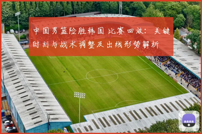 中国男篮险胜韩国 比赛回放：关键时刻与战术调整及出线形势解析