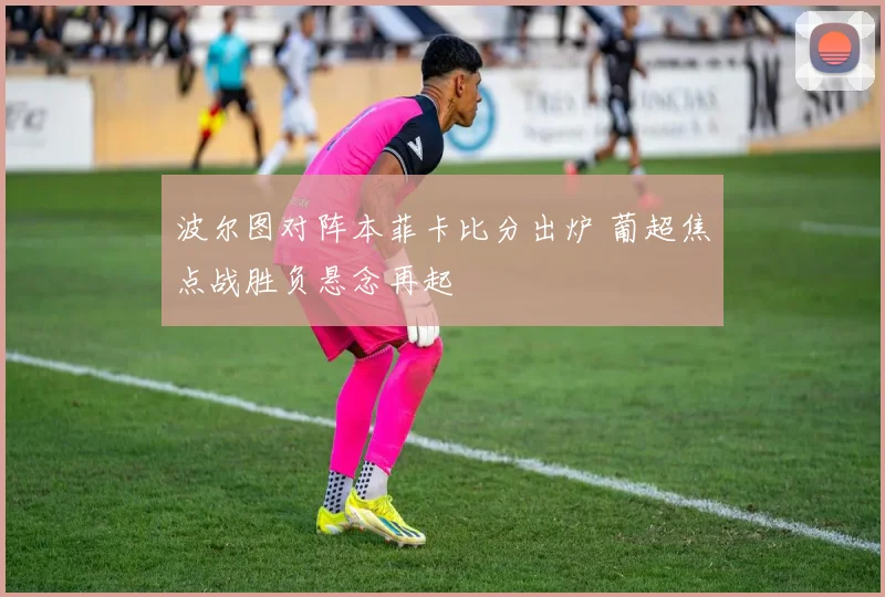波尔图对阵本菲卡比分出炉 葡超焦点战胜负悬念再起