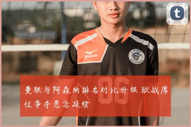 曼联与阿森纳排名对比升级 欧战席位争夺悬念延续