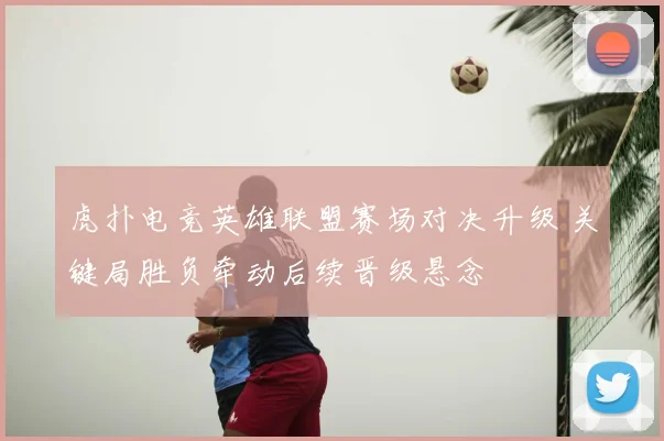 虎扑电竞英雄联盟赛场对决升级 关键局胜负牵动后续晋级悬念