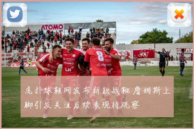 虎扑球鞋网发布新款战靴 詹姆斯上脚引发关注后续表现待观察