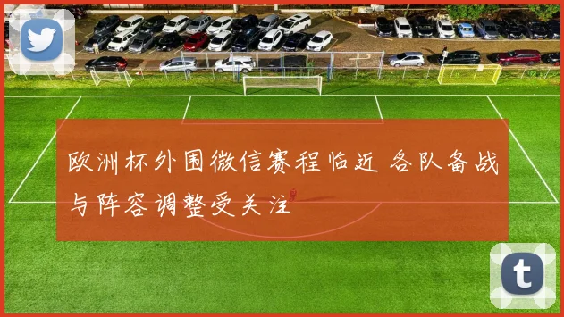 欧洲杯外围微信赛程临近 各队备战与阵容调整受关注