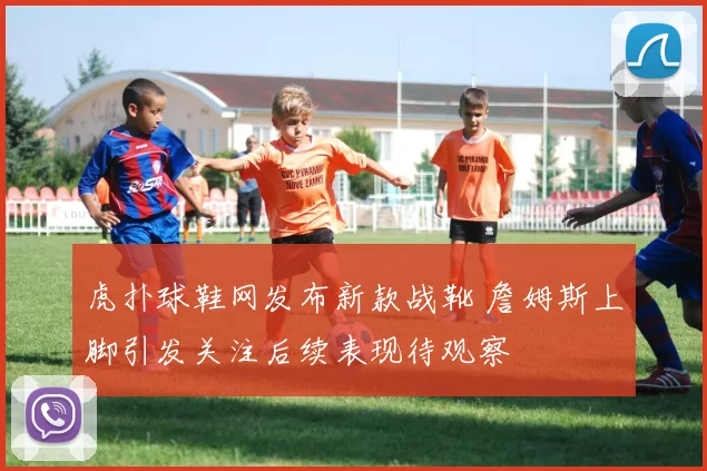 虎扑球鞋网发布新款战靴 詹姆斯上脚引发关注后续表现待观察