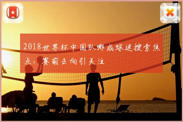 2018世界杯中国队哪成球迷搜索焦点，赛前去向引关注