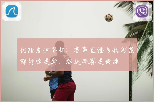 优酷看世界杯：赛事直播与精彩集锦持续更新，球迷观赛更便捷