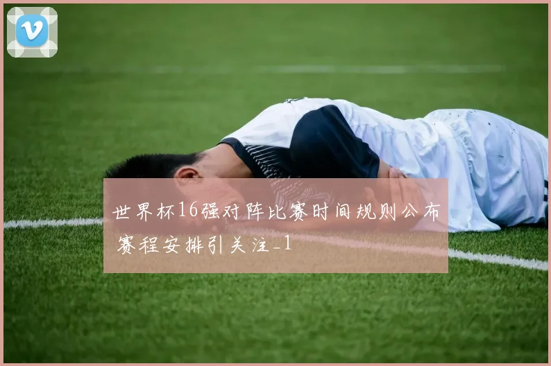 世界杯16强对阵比赛时间规则公布 赛程安排引关注_1