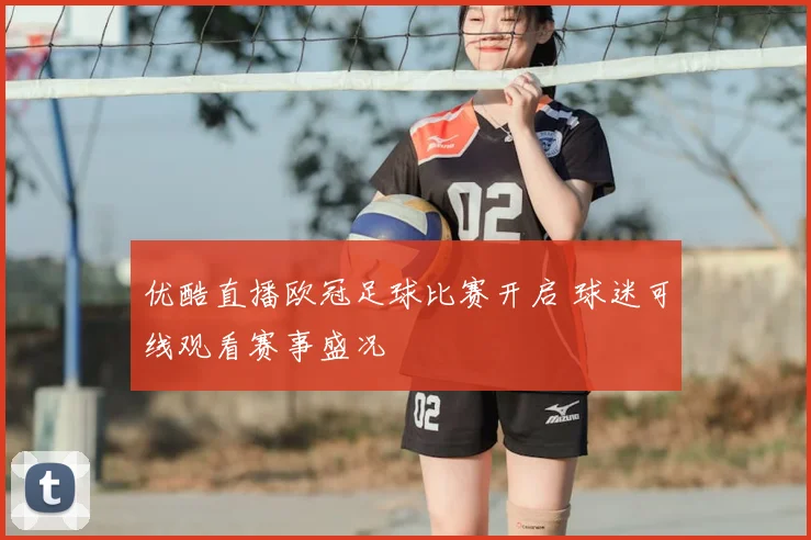 优酷直播欧冠足球比赛开启 球迷可线观看赛事盛况