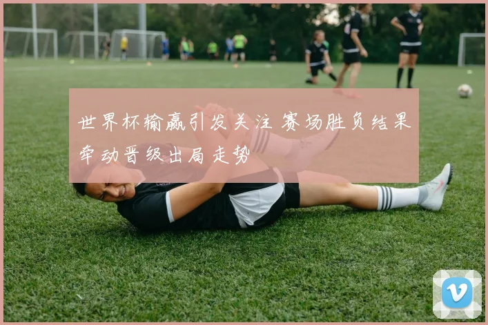 世界杯输赢引发关注 赛场胜负结果牵动晋级出局走势