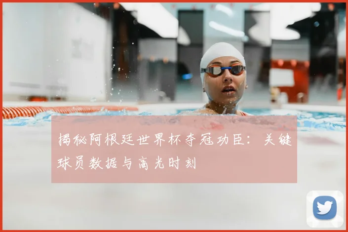 揭秘阿根廷世界杯夺冠功臣：关键球员数据与高光时刻