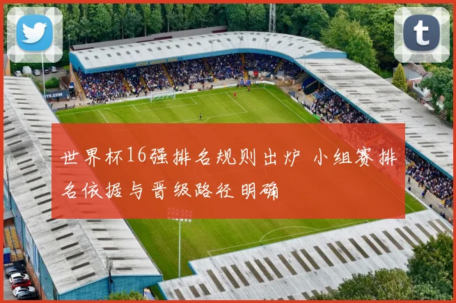 世界杯16强排名规则出炉 小组赛排名依据与晋级路径明确