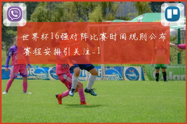 世界杯16强对阵比赛时间规则公布 赛程安排引关注_1