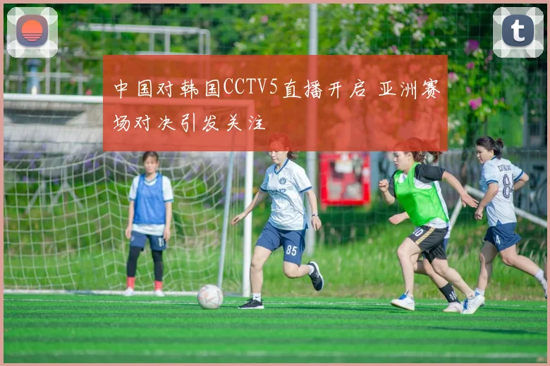 中国对韩国CCTV5直播开启 亚洲赛场对决引发关注