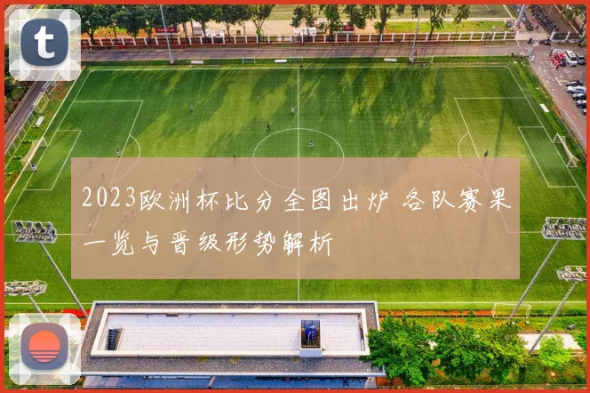 2023欧洲杯比分全图出炉 各队赛果一览与晋级形势解析