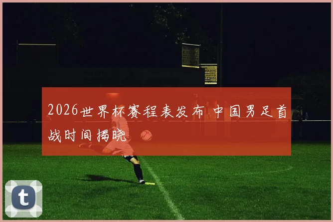 2026世界杯赛程表发布 中国男足首战时间揭晓