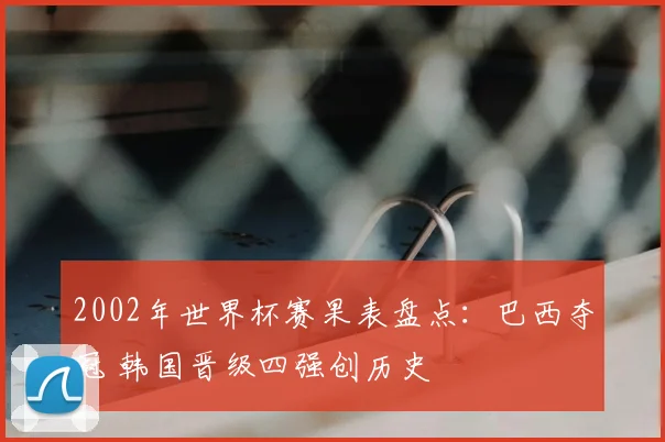 2002年世界杯赛果表盘点：巴西夺冠 韩国晋级四强创历史